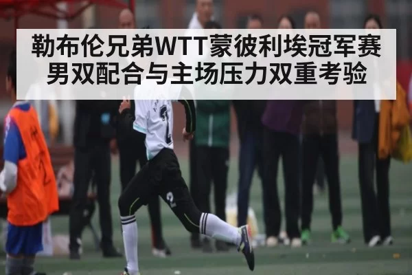 勒布伦兄弟WTT蒙彼利埃冠军赛男双配合与主场压力双重考验（williamhill）